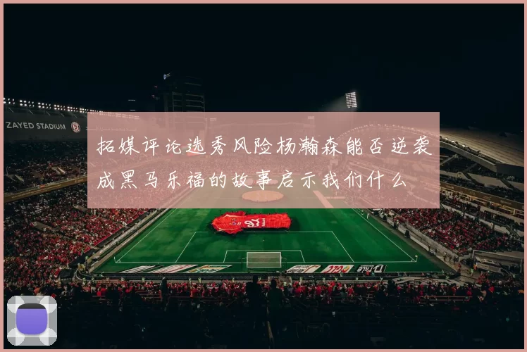 拓媒评论选秀风险杨瀚森能否逆袭成黑马乐福的故事启示我们什么