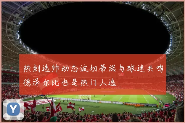 热刺选帅动态波切蒂诺与球迷共鸣德泽尔比也是热门人选
