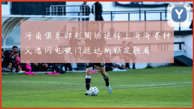 河南俱乐部彩陶坊逆转上海海港钟义浩闪电破门迈达纳锁定胜局