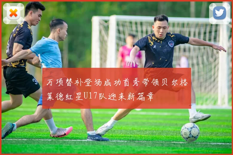 万项替补登场成功首秀带领贝尔格莱德红星U17队迎来新篇章
