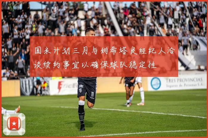 国米计划三月与姆希塔良经纪人洽谈续约事宜以确保球队稳定性