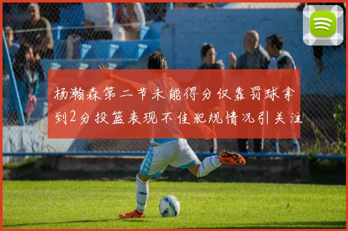 杨瀚森第二节未能得分仅靠罚球拿到2分投篮表现不佳犯规情况引关注