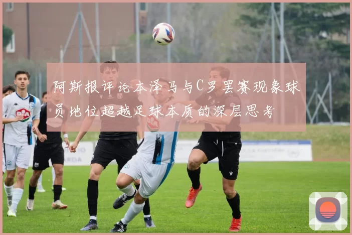 阿斯报评论本泽马与C罗罢赛现象球员地位超越足球本质的深层思考