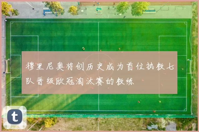 穆里尼奥将创历史成为首位执教七队晋级欧冠淘汰赛的教练