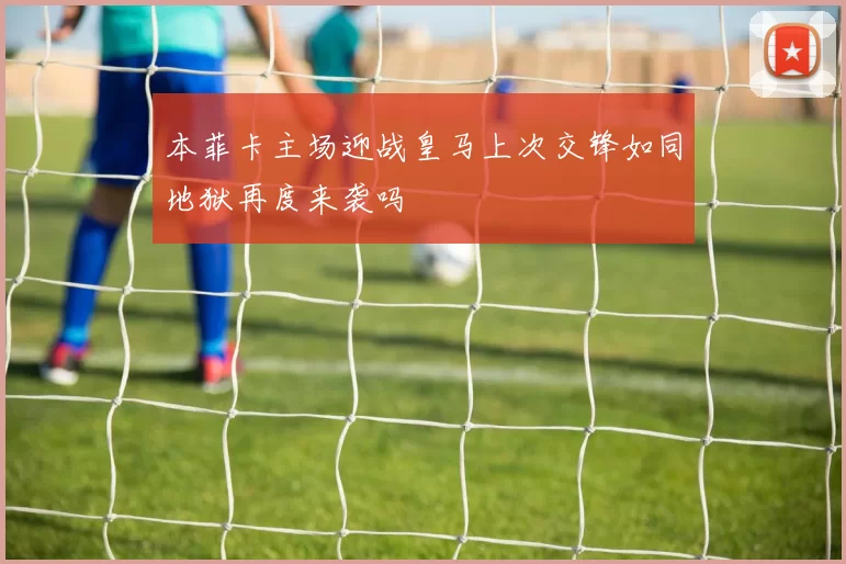 本菲卡主场迎战皇马上次交锋如同地狱再度来袭吗