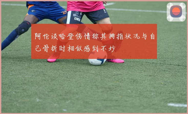 阿伦谈哈登伤情称其拇指状况与自己骨折时相似感到不妙