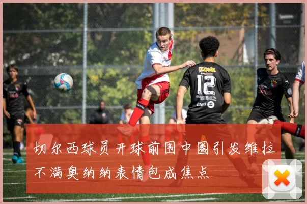 切尔西球员开球前围中圈引发维拉不满奥纳纳表情包成焦点